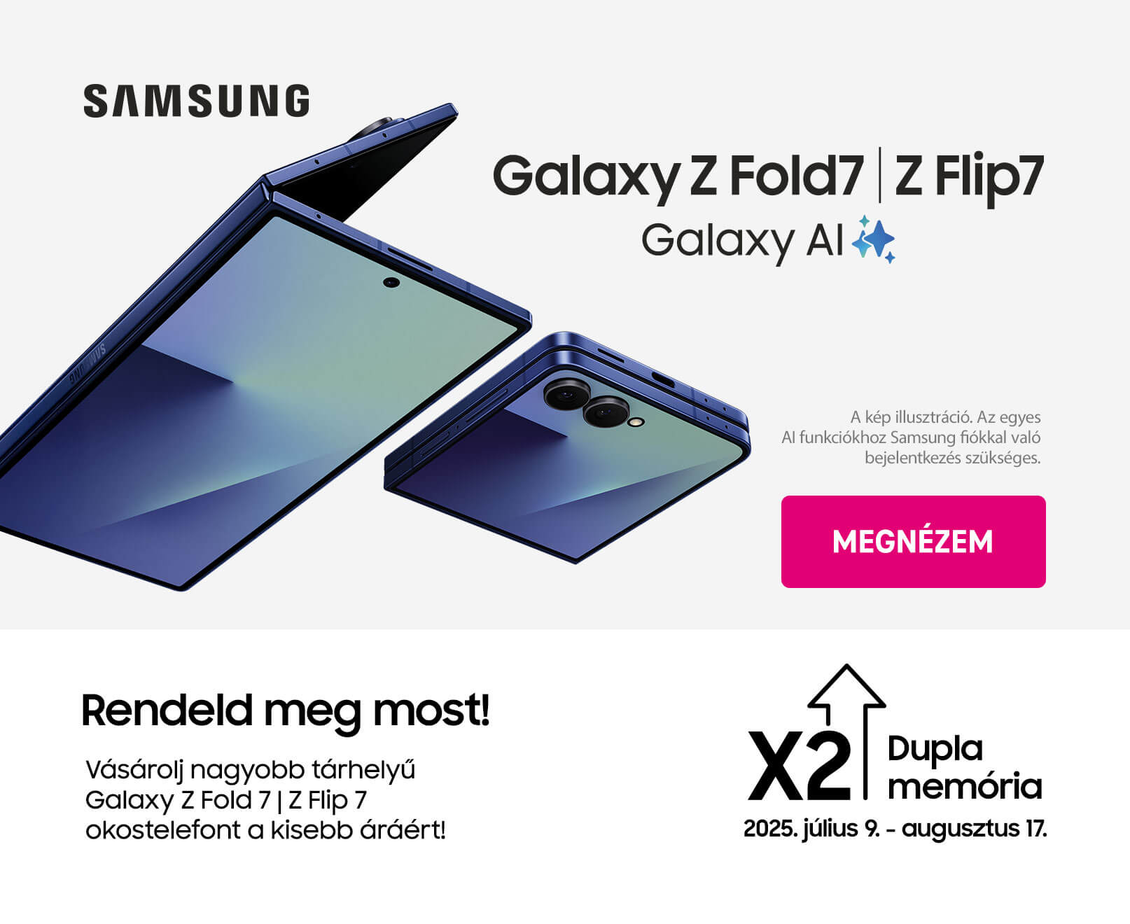Samsung Galaxy Z Fold7 | Z Flip7. Galaxy AI. Rendeld meg most! Vásárolj nagyobb tárhelyű Galaxy Z Fold7 | Z Flip7 okostelefont a kisebb áráárt!